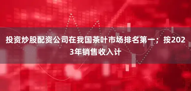 投资炒股配资公司在我国茶叶市场排名第一；按2023年销售收入计
