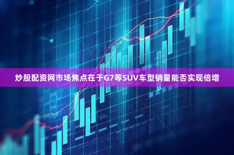 炒股配资网市场焦点在于G7等SUV车型销量能否实现倍增