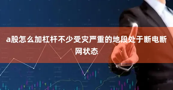 a股怎么加杠杆不少受灾严重的地段处于断电断网状态