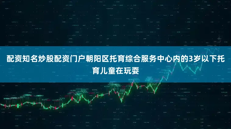 配资知名炒股配资门户朝阳区托育综合服务中心内的3岁以下托育儿童在玩耍